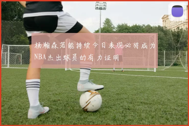 杨瀚森若能持续今日表现必将成为NBA杰出球员的有力证明