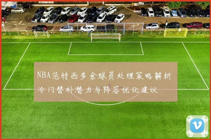 NBA范特西多余球员处理策略解析 冷门替补潜力与阵容优化建议
