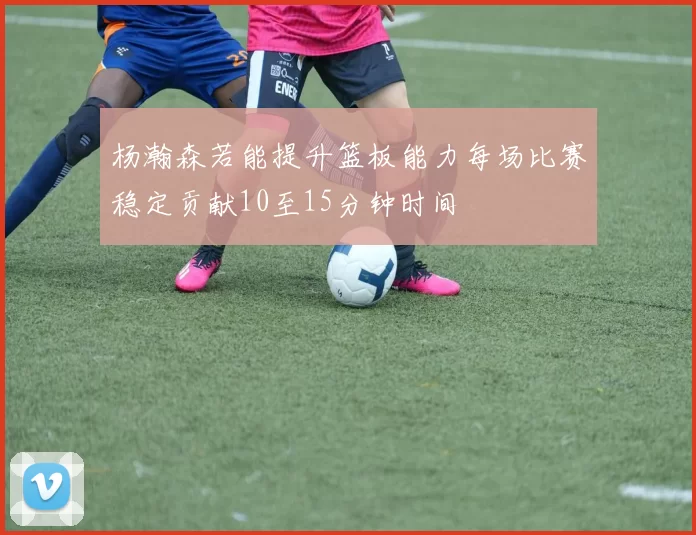 杨瀚森若能提升篮板能力每场比赛稳定贡献10至15分钟时间