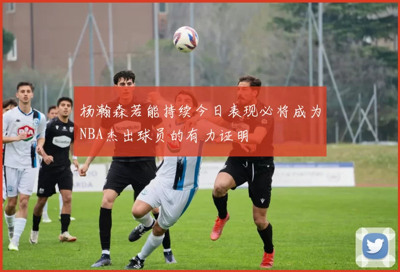 杨瀚森若能持续今日表现必将成为NBA杰出球员的有力证明