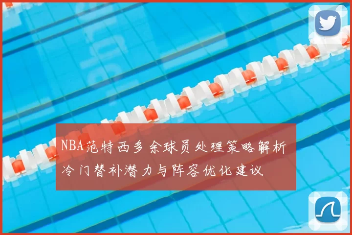 NBA范特西多余球员处理策略解析 冷门替补潜力与阵容优化建议